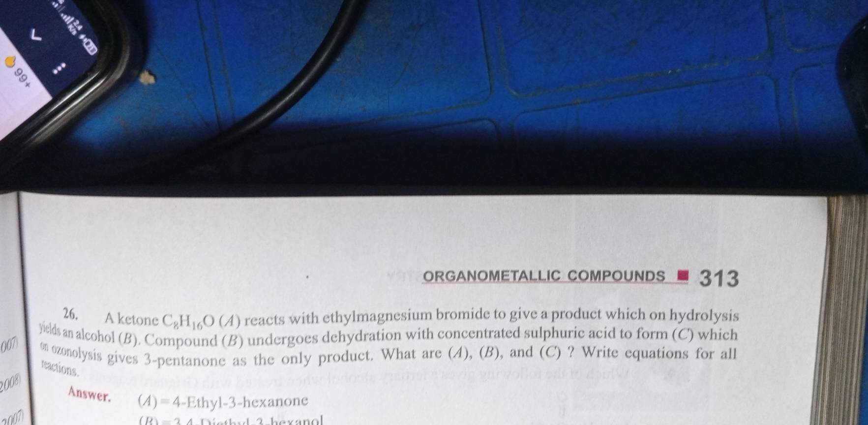 < 
6 
ORGANOMETALLIC COMPOUNDS 313 
26. A ketone C_8H_16O(A) reacts with ethylmagnesium bromide to give a product which on hydrolysis 
yields an alcohol (B). Compound (B) undergoes dehydration with concentrated sulphuric acid to form (C) which 
007 on ozonolysis gives 3-pentanone as the only product. What are (A), (B), and (C) ? Write equations for all 
reactions. 
2008) 
Answer.
(A)=4-Ethy1-3-hexanone
2007
(R)=24Di