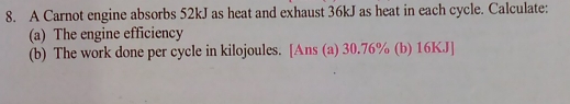 A Carnot engine absorbs 52kJ as heat and exhaust 36kJ as heat in each cycle. Calculate: 
(a) The engine efficiency 
(b) The work done per cycle in kilojoules. [Ans (a) 30.76% (b) 16KJ ]