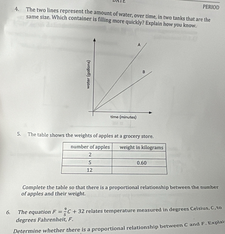 DATE 
PERIOD 
4. The two lines represent the amount of water, over time, in two tanks that are the 
same size. Which container is filling more quickly? Explain how you know. 
5. The table shows the weights of apples at a grocery store. 
Complete the table so that there is a proportional relationship between the number 
of apples and their weight. 
6. The equation F= 9/5 C+32 relates temperature measured in degrees Celsius, C, to 
degrees Fahrenheit, F. 
Determine whether there is a proportional relationship between C and F. Explai