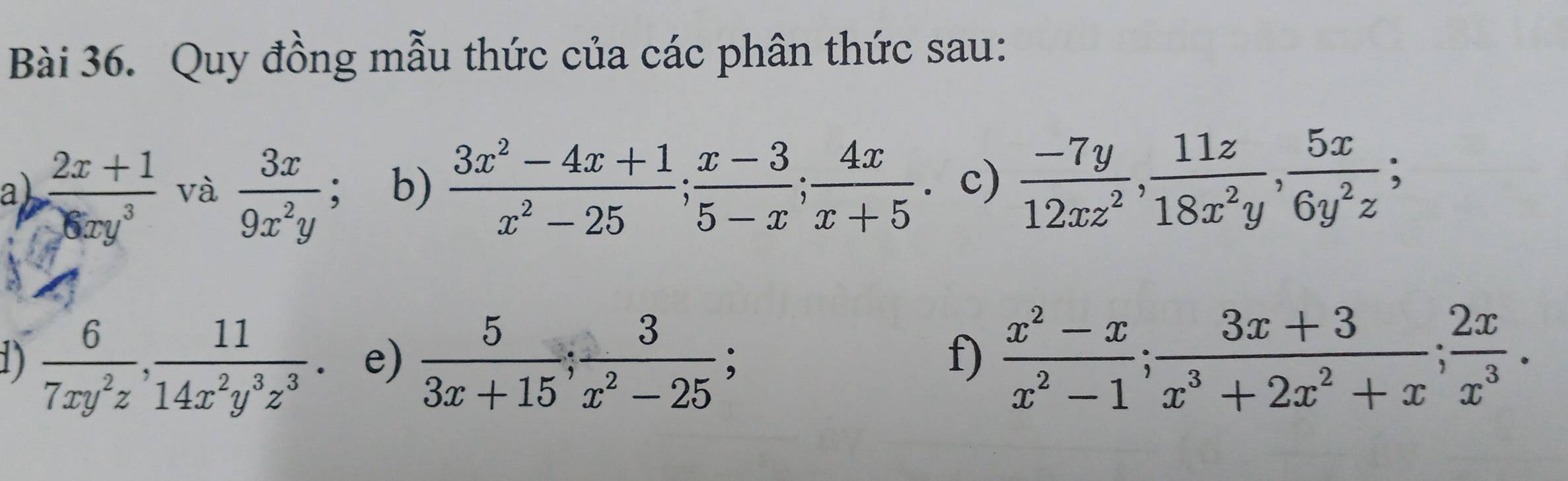 Quy đồng mẫu thức của các phân thức sau: 
ab  (2x+1)/6xy^3  và  3x/9x^2y ; b)  (3x^2-4x+1)/x^2-25 ;  (x-3)/5-x ;  4x/x+5 . c)  (-7y)/12xz^2 ,  11z/18x^2y ,  5x/6y^2z ; 
1)  6/7xy^2z ,  11/14x^2y^3z^3  e)  5/3x+15 ;  3/x^2-25 ;  (x^2-x)/x^2-1 ;  (3x+3)/x^3+2x^2+x ;  2x/x^3 . 
f)