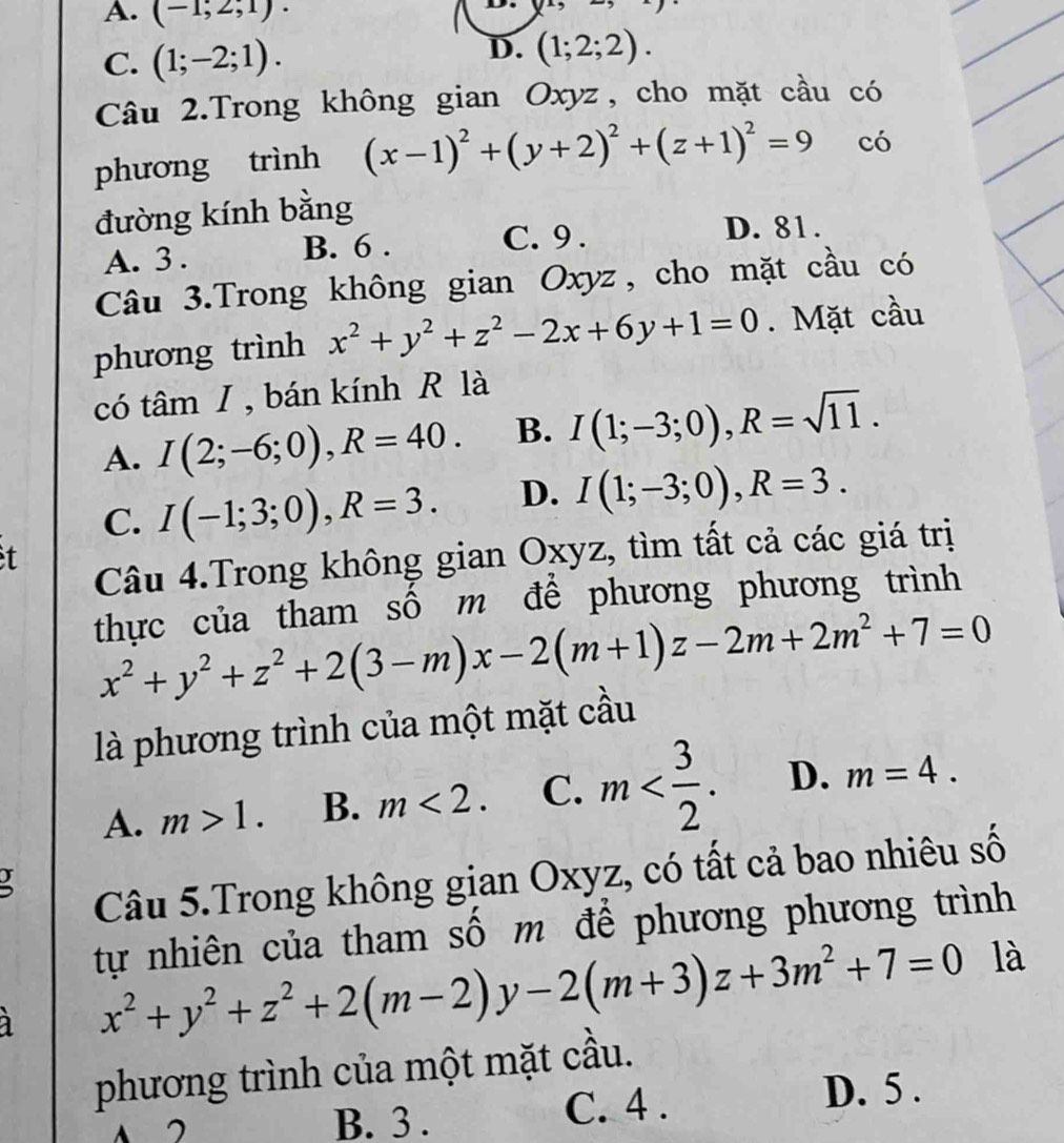 A. (-1;2;1)·

C. (1;-2;1). D. (1;2;2). 
Câu 2.Trong không gian Oxyz, cho mặt cầu có
phương trình (x-1)^2+(y+2)^2+(z+1)^2=9 có
đường kính bằng
A. 3. B. 6. C. 9.
D. 81.
Câu 3.Trong không gian Oxyz, cho mặt cầu có
phương trình x^2+y^2+z^2-2x+6y+1=0. Mặt cầu
có tâm I, bán kính R là
A. I(2;-6;0), R=40. B. I(1;-3;0), R=sqrt(11).
C. I(-1;3;0), R=3. D. I(1;-3;0), R=3. 
t
Câu 4.Trong không gian Oxyz, tìm tất cả các giá trị
thực của tham số m để phương phương trình
x^2+y^2+z^2+2(3-m)x-2(m+1)z-2m+2m^2+7=0
là phương trình của một mặt cầu
A. m>1. B. m<2</tex>. C. m . D. m=4. 
Câu 5.Trong không gian Oxyz, có tất cả bao nhiêu số
tự nhiên của tham số m để phương phương trình
x^2+y^2+z^2+2(m-2)y-2(m+3)z+3m^2+7=0 là
phương trình của một mặt cầu.
A
B. 3 . C. 4 . D. 5 .