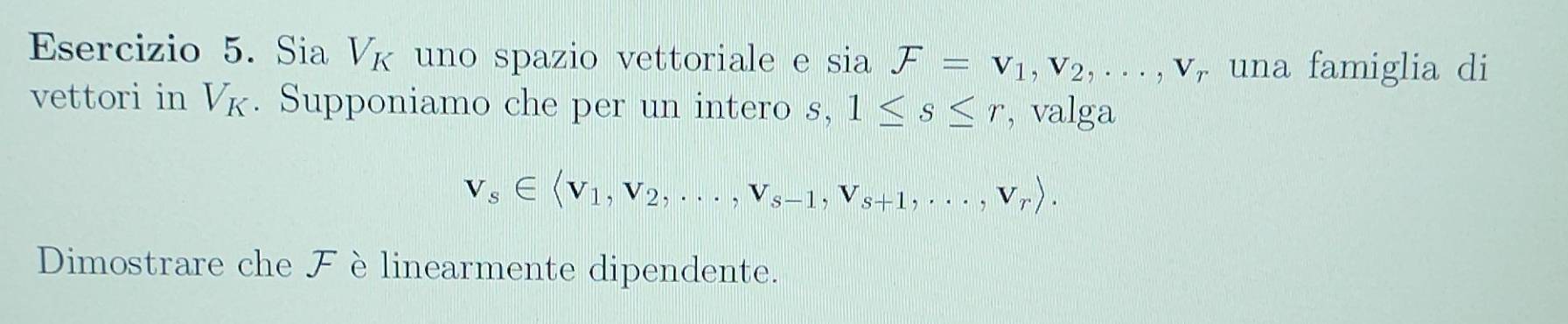 Sia V_K uno spazio vettoriale e sin F=v_1, v_2,..., v_r una famiglia di 
vettori in V_K. Supponiamo che per un intero . S, 1≤ s≤ r , valga
v_s∈ langle v_1, v_2,...,v_s-1, v_s+1,...,v_rrangle. 
Dimostrare che Fèlinearmente dipendente.