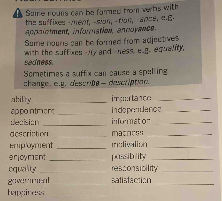 Some nouns can be formed from verbs with 
the suffixes -ment, -sion, -tion, -ance, e.g. 
appointment, information, annoyance. 
Some nouns can be formed from adjectives 
with the suffixes -ity and -ness, e.g. equality, 
sadness. 
Sometimes a suffix can cause a spelling 
change, e.g. describe - description. 
ability _importance_ 
appointment _independence_ 
decision _information_ 
description _madness_ 
employment _motivation_ 
enjoyment _possibility_ 
equality _responsibility_ 
government _satisfaction_ 
happiness_