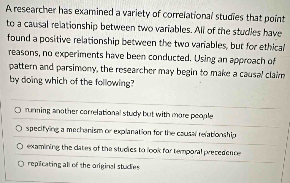 A researcher has examined a variety of correlational studies that point
to a causal relationship between two variables. All of the studies have
found a positive relationship between the two variables, but for ethical
reasons, no experiments have been conducted. Using an approach of
pattern and parsimony, the researcher may begin to make a causal claim
by doing which of the following?
running another correlational study but with more people
specifying a mechanism or explanation for the causal relationship
examining the dates of the studies to look for temporal precedence
replicating all of the original studies