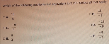 Which of the following quotients are equivalent to 2.25? Select all that apply.
A.  18/8 
B.  18/-8 
C.  (-9)/4 
D.  (-18)/-8 
E.  9/4 
F.  (-9)/-4 