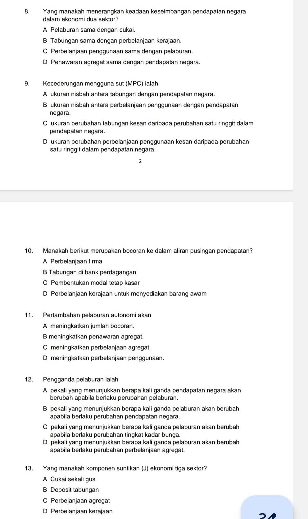 Yang manakah menerangkan keadaan keseimbangan pendapatan negara
dalam ekonomi dua sektor?
A Pelaburan sama dengan cukai.
B Tabungan sama dengan perbelanjaan kerajaan.
C Perbelanjaan penggunaan sama dengan pelaburan.
D Penawaran agregat sama dengan pendapatan negara.
9. Kecederungan mengguna sut (MPC) ialah
A ukuran nisbah antara tabungan dengan pendapatan negara.
B ukuran nisbah antara perbelanjaan penggunaan dengan pendapatan
negara.
C ukuran perubahan tabungan kesan daripada perubahan satu ringgit dalam
pendapatan negara.
D ukuran perubahan perbelanjaan penggunaan kesan daripada perubahan
satu ringgit dalam pendapatan negara.
2
10. Manakah berikut merupakan bocoran ke dalam aliran pusingan pendapatan?
A Perbelanjaan firma
B Tabungan di bank perdagangan
C Pembentukan modal tetap kasar
D Perbelanjaan kerajaan untuk menyediakan barang awam
11. Pertambahan pelaburan autonomi akan
A meningkatkan jumlah bocoran.
B meningkatkan penawaran agregat.
C meningkatkan perbelanjaan agregat.
D meningkatkan perbelanjaan penggunaan.
12. Pengganda pelaburan ialah
A pekali yang menunjukkan berapa kali ganda pendapatan negara akan
berubah apabila berlaku perubahan pelaburan.
B pekali yang menunjukkan berapa kali ganda pelaburan akan berubah
apabila berlaku perubahan pendapatan negara.
C pekali yang menunjukkan berapa kali ganda pelaburan akan berubah
apabila berlaku perubahan tingkat kadar bunga.
D pekali yang menunjukkan berapa kali ganda pelaburan akan berubah
apabila berlaku perubahan perbelanjaan agregat.
13. Yang manakah komponen suntikan (J) ekonomi tiga sektor?
A Cukai sekali gus
B Deposit tabungan
C Perbelanjaan agregat
D Perbelanjaan kerajaan