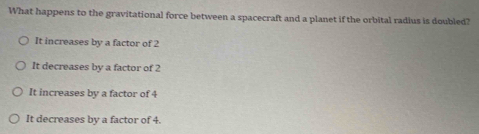 What happens to the gravitational force between a spacecraft and a planet if the orbital radius is doubled?
It increases by a factor of 2
It decreases by a factor of 2
It increases by a factor of 4
It decreases by a factor of 4.