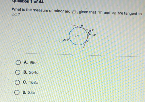 What is the measure of minor arc overline DF , given that overline DE and overline FE are tangent to
odot O ?
A. 96○
B. 264○
C. 168○
D. 84○