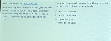 Read the excerpt from '''Black Day, 1935.''' The author helps readers understand Hans's leelings
Hans looked up from his work in the hen yard and saw about the black blizzard by revealing his
the dark line on the horizon. He dropped the bucket
he'd been holding and bolted for the house. "Black words and acions.
door blizzard!" he shouled as he banged open the side thoughts and words actions and thoughts
feelings and actions.