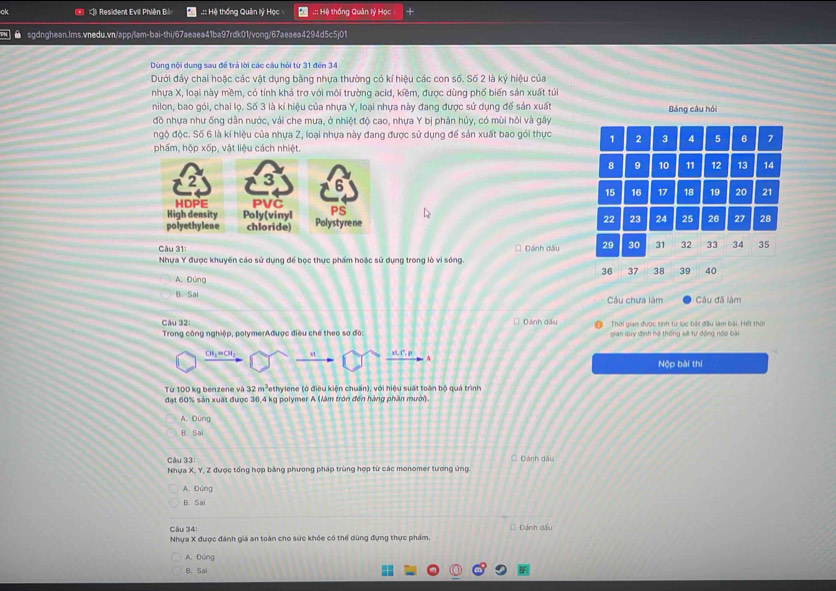 ck *  Resident Evil Phiên Bá .:: Hệ thống Quản lý Học .:: Hệ thống Quản lý Học
● sgdnghean.Ims.vnedu.vn/app/am-bai-thi/67aeaea41ba97rdk01/vong/67aeaea4294d5c5j01
Dùng nội dung sau đề trả lời các câu hỏi từ 31 đến 34
Dưới đảy chai hoặc các vật dụng bằng nhựa thường có kí hiệu các con số. Số 2 là ký hiệu của
nhựa X, loại này mềm, có tính khá trợ với môi trường acid, kiềm, được dùng phố biến sản xuất túi
nilon, bao gói, chai lọ. Số 3 là kí hiệu của nhựa Y, loại nhựa này đang được sử dụng để sản xuất Bảng câu hỏi
đồ nhựa như ống dân nước, vải che mưa, ở nhiệt độ cao, nhựa Y bị phân hủy, có mùi hôi và gây
ngộ độc. Số 6 là kỉ hiệu của nhựa Z, loại nhựa này đang được sử dụng để sản xuất bao gói thực 1 2 3 4 5 6 7
phẩm, hộp xốp, vật liệu cách nhiệt.
8 9 10 11 12 13 14
15 16 17 18 19 20 21
22 23 24 25 26 27 28
Câu 31: □ Đánh dấu 29 30 31 32 33 34 35
Nhựa Y được khuyến cáo sử dụng để bọc thực phẩm hoặc sử dụng trong lò vì sóng.
36 37 38 39 40
A. Đúng
B. Sai Cu chưa làm Câu đã làm
Câu 32: □ Đánh dấu Thời gian được sinh từ lúc bắt đầu làm bài. Hết thời
Trong công nghiệp, polymerAđược điều chế theo sơ đô gian quy định hệ thống sẽ tự động nộp bài
CH₃=CH, xt xt, C, p
Nộp bài thi
Từ 100 kg benzene và 3 2m^3 Tethylene (ở điều kiện chuẩn), với hiệu suất toàn bộ quá trình
đạt 60% sản xuất được 36,4 kg polymer A (làm tròn đến hàng phần mười).
A. Dúng
B. Sai
Câu 33 * Đánh dấu
Nhựa X, Y, Z được tổng hợp bằng phương pháp trùng hợp từ các monomer tương ứng.
A. Đúng
B. Sai
Câu 34: □ Đánh dấu
Nhựa X được đánh giá an toàn cho sức khỏe có thể dùng đựng thực phẩm.
A. Đúng
B、 Sai