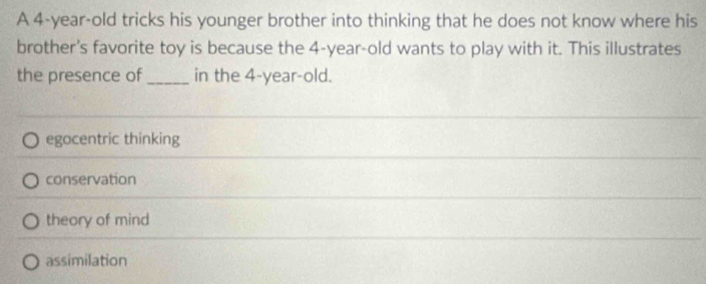 A 4-year-old tricks his younger brother into thinking that he does not know where his
brother's favorite toy is because the 4-year-old wants to play with it. This illustrates
the presence of_ in the 4 -year-old.
egocentric thinking
conservation
theory of mind
assimilation