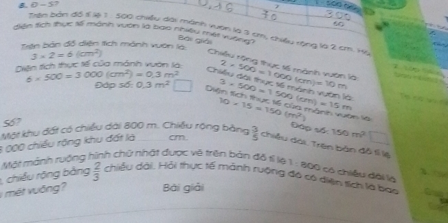 S7 
7 soo?
60
diện tích thực tế mánh vuờn là bao nhiều met vượng 
Tên bản đồ ế lệ 1 : 500 chiều dài mánh vuờn là 3 cm, chiều rộng là 2 cm. Hộ 
Bài giải 
Trên bản đồ diện tích mánh vuờn là
3* 2=6(cm^2)
Diện tích thực tế của mánh vuờn là: 
Chiều rộng thực tế mành vuớn là:
6* 500=3000(cm^2)=0.3m^2 2* 500=1000(cm)=10m

Chiều đài thực tế mành vuân là: 
Đáp số: 0.3m^2 □ D 3* 500=1500(cm)=15m T c s
S6?
10* 15=150(m^2) n là 
Một khu đất có chiều dài 800 m. Chiều rộng bằng 
Đáp số: 150m^2
6 000 chiều rộng khu đất là cm.  3/5  chiêu dài. Trên bản đồ tí lệ 
Một mảnh ruởng hình chữ nhật được vẽ trên bản đô tí lệ 1:800 ) có chiều dôi là 
3、 
, chiều rộng bằng  2/3  chiều dài, Hải thực tế mảnh rưộng đó có diện tích là bao 
v mét vuống? 
Bài giải