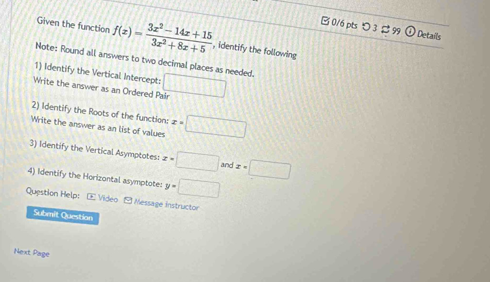 つ 3 %99 ⓘ Details 
Given the function f(x)= (3x^2-14x+15)/3x^2+8x+5  , identify the following 
Note: Round all answers to two decimal places as needed. 
1) Identify the Vertical Intercept: 
Write the answer as an Ordered Pair □ 
2) Identify the Roots of the function: 
Write the answer as an list of values x=□
3) Identify the Vertical Asymptotes: x=□ and x=□
4) Identify the Horizontal asymptote: y=□
Question Help: * Video Message instructor 
Submit Question 
Next Page