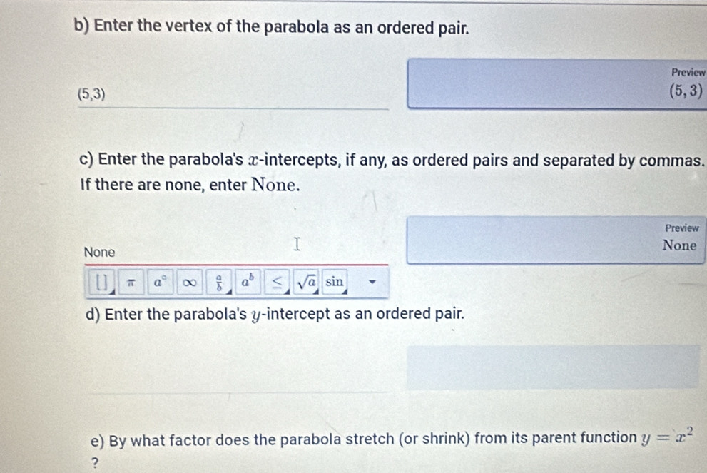 Enter the vertex of the parabola as an ordered pair. 
Preview
(5,3)
(5,3)
c) Enter the parabola's x-intercepts, if any, as ordered pairs and separated by commas. 
If there are none, enter None. 
Preview 
None None 
π a°  a/b  a^b < <tex>sqrt(a) sin 
d) Enter the parabola's y-intercept as an ordered pair. 
e) By what factor does the parabola stretch (or shrink) from its parent function y=x^2
?