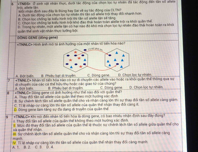 6 Ở sinh vật nhân thực, dưới tác động của chọn lọc tự nhiên đã tác động đến tần số allele
trôi, allele lăn.
Mỗi nhận định sau đây là Đúng hay Sai về sự tác động của CLTN?
A. Dưới tác động của chọn lọc tự nhiên thì tần số allele trội thay đổi nhanh hơn.
B. Chọn lọc chống lại kiểu hình trội thì tần số alelle lặn sẽ tăng.
C. Chọn lọc chống lại kiểu hình trội khó đào thái hoàn toàn alelle trội ra khỏi quần thế.
D. Trong tự nhiên, một alelle lặn có hại nào đó khó mà chọn lọc tự nhiên đào thải hoàn toàn ra khỏi
quần thế sinh vật nhân thực lưỡng bội.
DÒNG GENE (dòng gene)
Hình ảnh mô tả ảnh hưởng của một nhân tố tiến hóa nào?
A. Đột biến. B. Phiêu bạt di truyền. C. Dòng gene. D. Chọn lọc tự nhiên.
7 Nhân tố tiến hóa nào có sự di chuyển các allele vào hoặc ra khỏi quần thể thông qua sự
di chuyển của các cá thế hữu thụ hoặc các giao tử của chúng?
A. Đột biến. B. Phiêu bạt di truyền. C. Dòng gene. D. Chọn lọc tự nhiên.
8 Dòng gene có ánh hưởng như thế nào đối với quần thể?
A. Thay đối tần số allele của quần thể theo một hướng xác định
B. Sự chênh lệch tần số alelle quần thế cho và nhận càng lớn thì sự thay đổi tần số allele càng giám.
C. Tỉ lệ nhập cư càng lớn thì tần số allele của quần thế nhận thay đối càng ít.
D. Dòng gene làm tăng sự đa dạng di truyền của quần thể.
9 Khi nói đến nhân tố tiến hóa là dòng gene, có bao nhiêu nhận định sau đây đúng?
I. Thay đổi tần số allele của quần thể không theo một hướng xác định.
II. Mức độ thay đổi tần số allele của quần thể lệ thuộc sự chênh lệch tần số allele giữa quần thể cho
và quần thể nhận.
III. Sự chênh lệch tần số alelle quần thế cho và nhận càng lớn thì sự thay đối tần số allele càng
mạnh.
IV. Tỉ lệ nhập cư càng lớn thì tần số allele của quần thể nhận thay đổi càng mạnh.
A. 1. . B. 2. C. 3. D. 4.