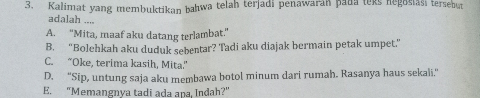 Kalimat yang membuktikan bahwa telah terjadi penawaran pada teks negosıası tersebut
adalah ....
A. “Mita, maaf aku datang terlambat.”
B. “Bolehkah aku duduk sebentar? Tadi aku diajak bermain petak umpet.”
C. “Oke, terima kasih, Mita.”
D. “Sip, untung saja aku membawa botol minum dari rumah. Rasanya haus sekali.”
E. “Memangnya tadi ada apa, Indah?”