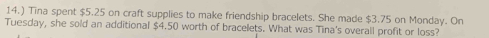 14.) Tina spent $5.25 on craft supplies to make friendship bracelets. She made $3.75 on Monday. On 
Tuesday, she sold an additional $4.50 worth of bracelets. What was Tina’s overall profit or loss?