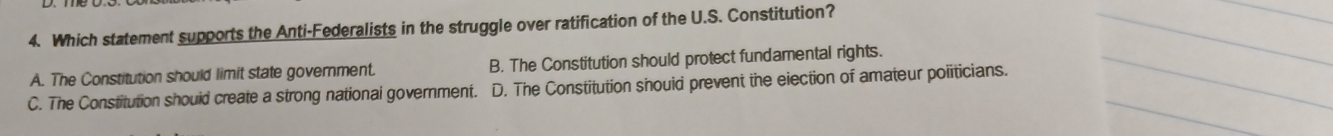 Which statement supports the Anti-Federalists in the struggle over ratification of the U.S. Constitution?
_
A. The Constitution should limit state government. B. The Constitution should protect fundamental rights.
_
_
_
C. The Constitution shouid create a strong national government. D. The Constitution shouid prevent the eiection of amateur politicians.