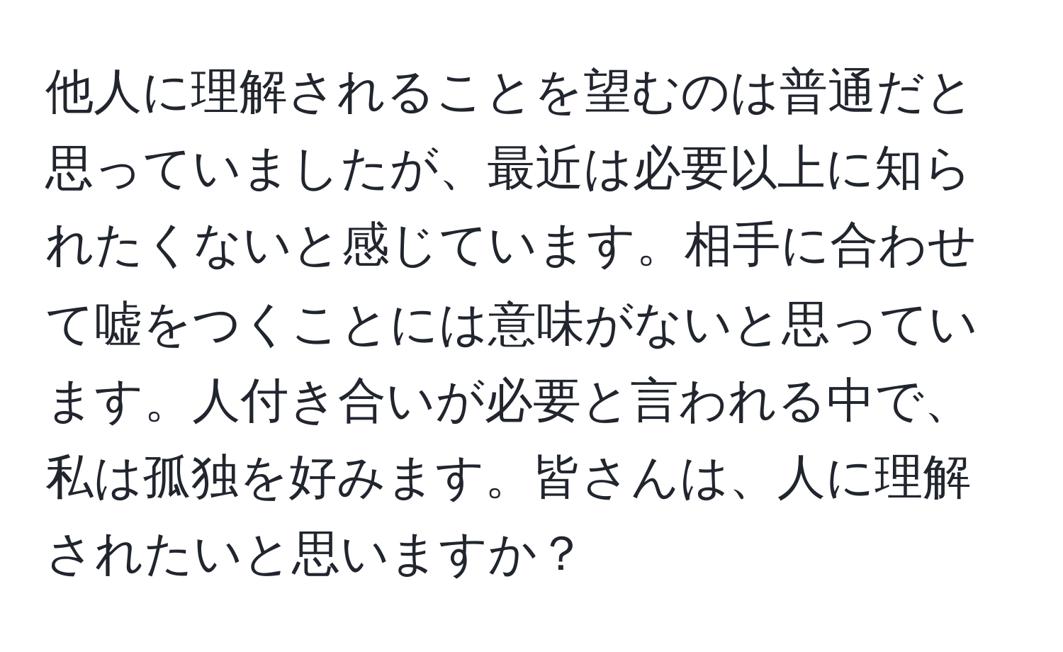 他人に理解されることを望むのは普通だと思っていましたが、最近は必要以上に知られたくないと感じています。相手に合わせて嘘をつくことには意味がないと思っています。人付き合いが必要と言われる中で、私は孤独を好みます。皆さんは、人に理解されたいと思いますか？