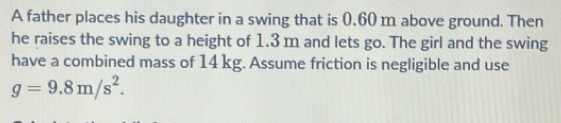 A father places his daughter in a swing that is 0,60 m above ground. Then 
he raises the swing to a height of 1.3 m and lets go. The girl and the swing 
have a combined mass of 14 kg. Assume friction is negligible and use
g=9.8m/s^2.