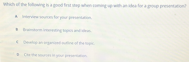 Which of the following is a good first step when coming up with an idea for a group presentation?
A Interview sources for your presentation.
B Brainstorm interesting topics and ideas.
CDevelop an organized outline of the topic.
D Cite the sources in your presentation.