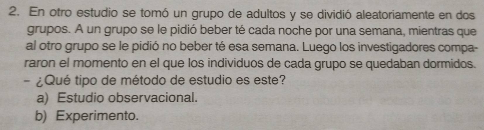 En otro estudio se tomó un grupo de adultos y se dividió aleatoriamente en dos
grupos. A un grupo se le pidió beber té cada noche por una semana, mientras que
al otro grupo se le pidió no beber té esa semana. Luego los investigadores compa-
raron el momento en el que los individuos de cada grupo se quedaban dormidos.
- ¿Qué tipo de método de estudio es este?
a) Estudio observacional.
b) Experimento.