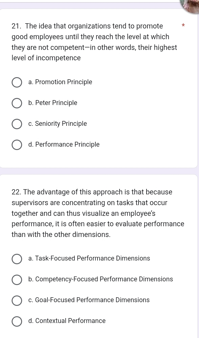 The idea that organizations tend to promote *
good employees until they reach the level at which
they are not competent—in other words, their highest
level of incompetence
a. Promotion Principle
b. Peter Principle
c. Seniority Principle
d. Performance Principle
22. The advantage of this approach is that because
supervisors are concentrating on tasks that occur
together and can thus visualize an employee's
performance, it is often easier to evaluate performance
than with the other dimensions.
a. Task-Focused Performance Dimensions
b. Competency-Focused Performance Dimensions
c. Goal-Focused Performance Dimensions
d. Contextual Performance