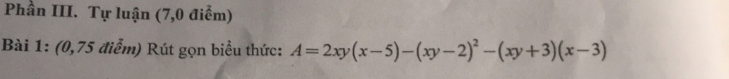 Phần III. Tự luận (7,0 điểm) 
Bài 1: (0,75 điểm) Rút gọn biểu thức: A=2xy(x-5)-(xy-2)^2-(xy+3)(x-3)