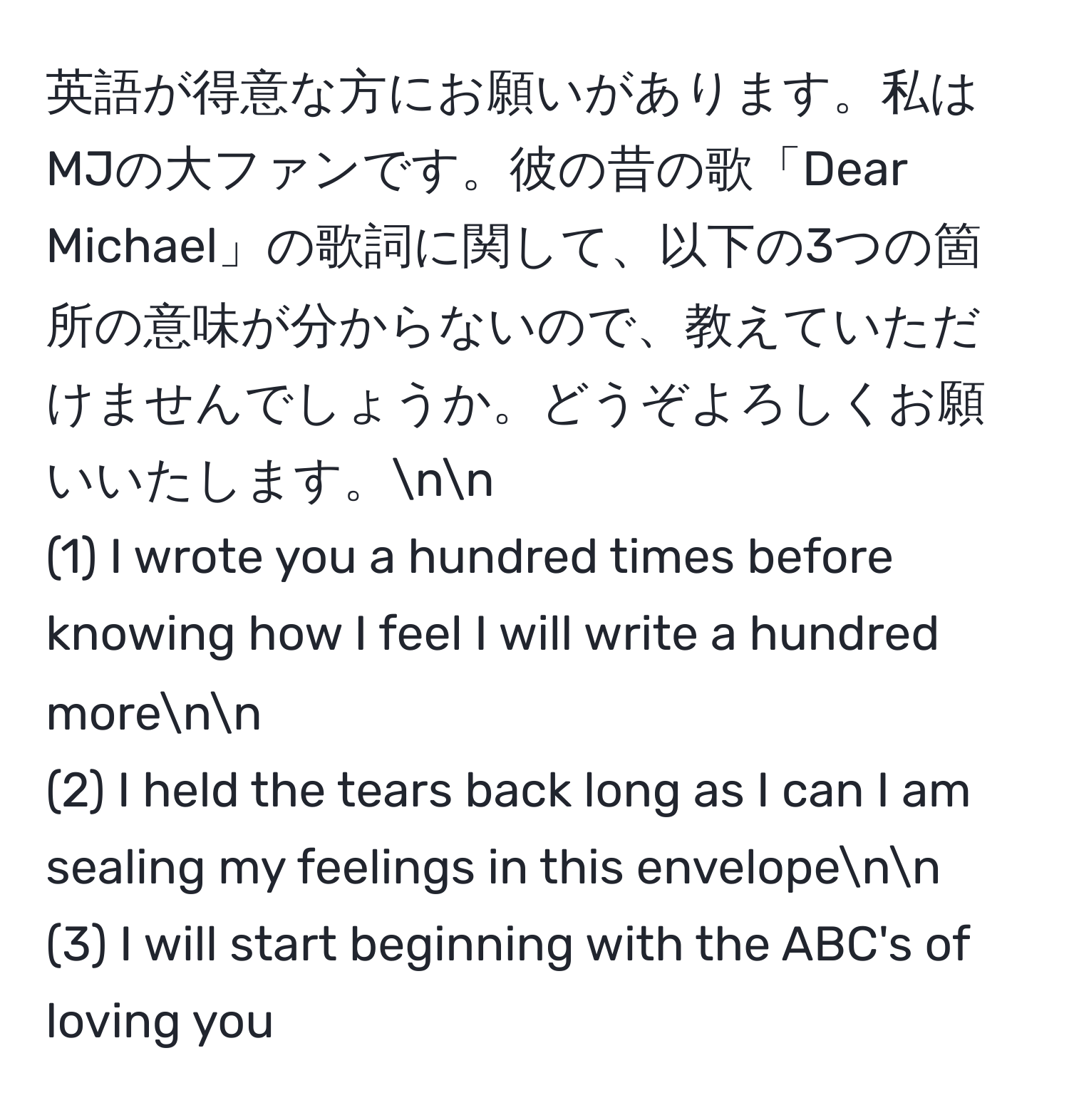 英語が得意な方にお願いがあります。私はMJの大ファンです。彼の昔の歌「Dear Michael」の歌詞に関して、以下の3つの箇所の意味が分からないので、教えていただけませんでしょうか。どうぞよろしくお願いいたします。nn
(1) I wrote you a hundred times before knowing how I feel I will write a hundred morenn
(2) I held the tears back long as I can I am sealing my feelings in this envelopenn
(3) I will start beginning with the ABC's of loving you