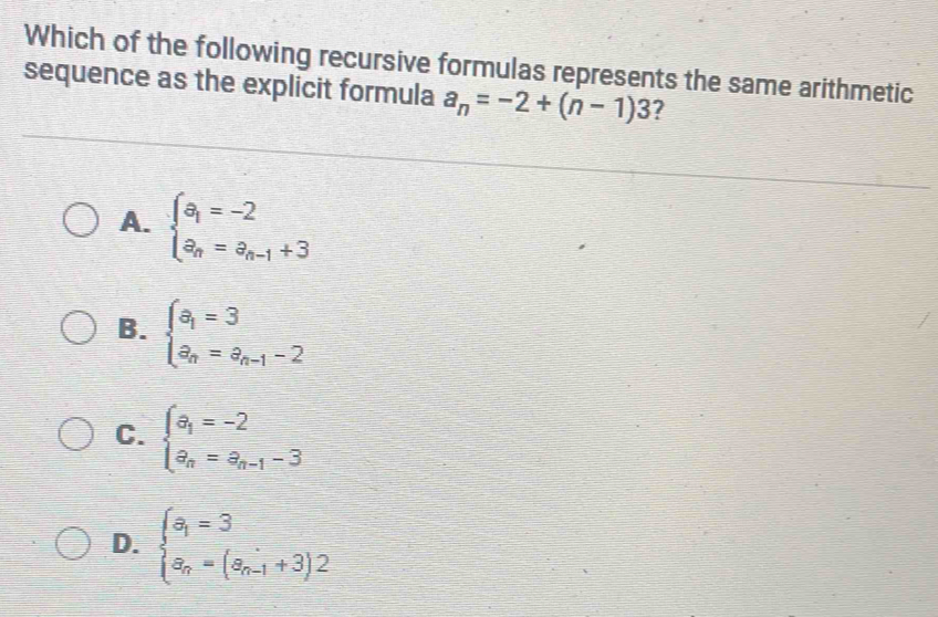 Which of the following recursive formulas represents the same arithmetic
sequence as the explicit formula a_n=-2+(n-1)3 7
A. beginarrayl a_1=-2 a_n=a_n-1+3endarray.
B. beginarrayl a_1=3 a_n=a_n-1-2endarray.
C. beginarrayl a_1=-2 a_n=a_n-1-3endarray.
D. beginarrayl a_1=3 a_n=(a_n-1+3)2endarray.