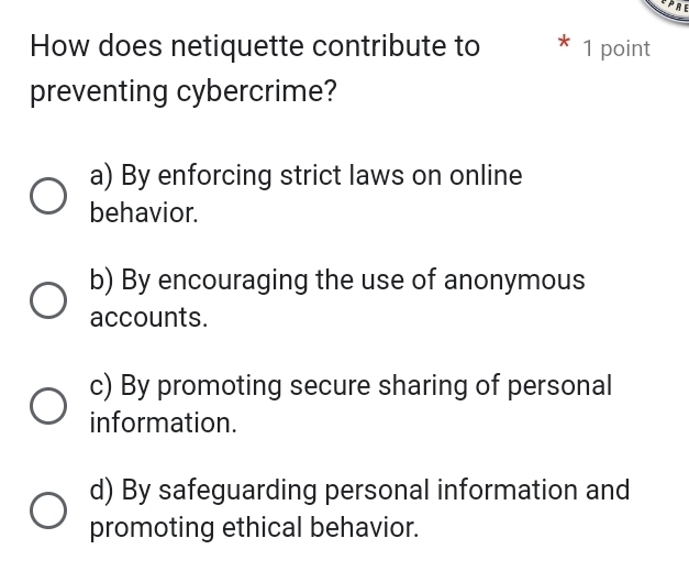 How does netiquette contribute to * 1 point
preventing cybercrime?
a) By enforcing strict laws on online
behavior.
b) By encouraging the use of anonymous
accounts.
c) By promoting secure sharing of personal
information.
d) By safeguarding personal information and
promoting ethical behavior.