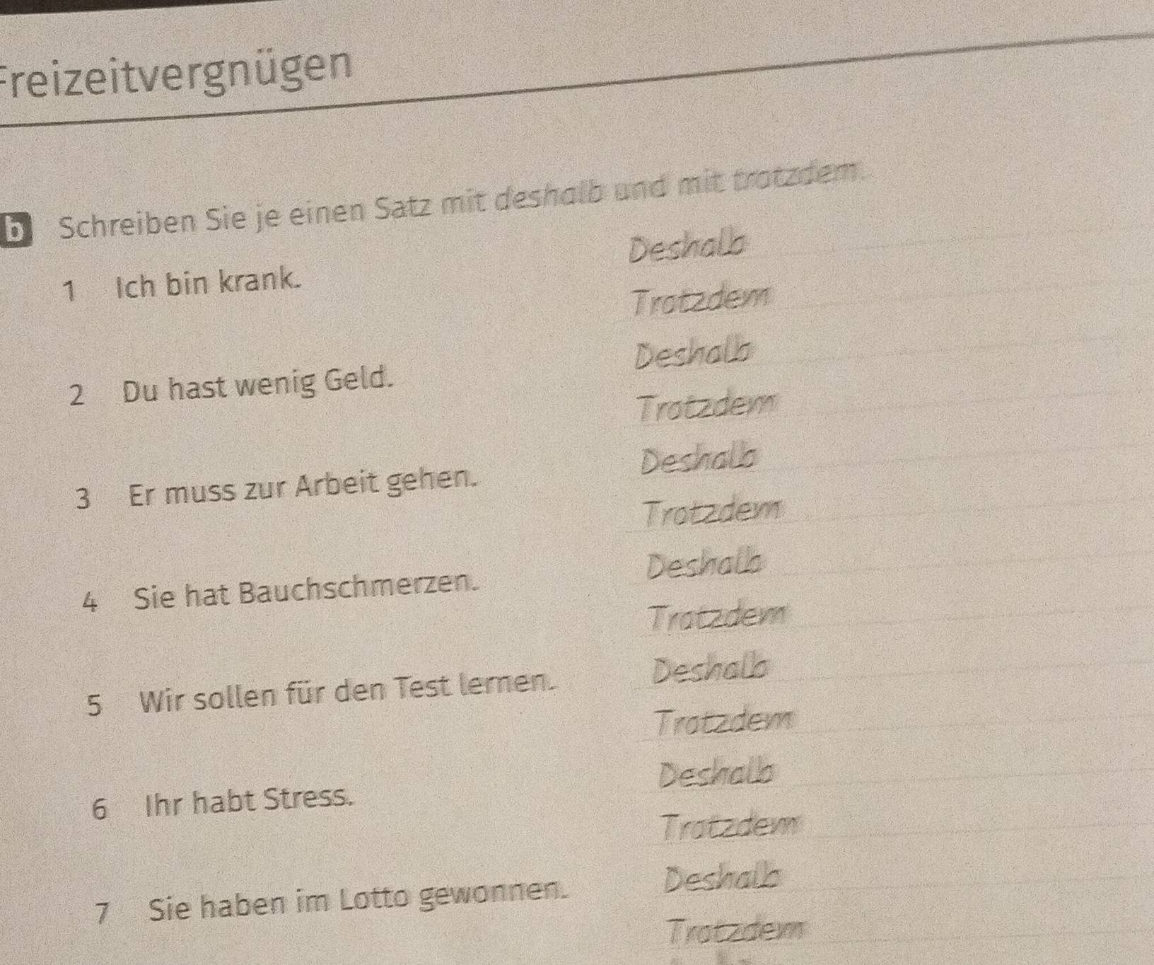 Freizeitvergnügen
b Schreiben Sie je einen Satz mit deshalb und mit trotzdem.
1 Ich bin krank. Deshalla
Trotzdem
2 Du hast wenig Geld. Deshalb
Trotzdem
Deshallo
3 Er muss zur Arbeit gehen.
Trotzdem
4 Sie hat Bauchschmerzen. Deshall
Tratzdem
5 Wir sollen für den Test lernen.
Deshalls
Tratzdem
Deshallb
6 Ihr habt Stress.
Tratzdem
7 Sie haben im Lotto gewonnen.
Deshalls
Tratzdem