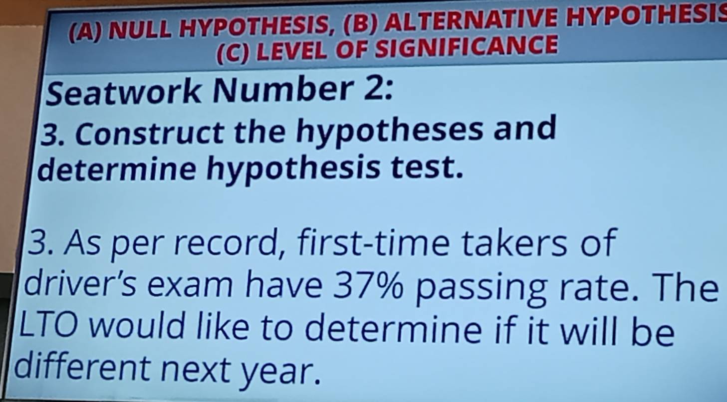 NULL HYPOTHESIS, (B) ALTERNATIVE HYPOTHESI 
(C) LEVEL OF SIGNIFICANCE 
Seatwork Number 2: 
3. Construct the hypotheses and 
determine hypothesis test. 
3. As per record, first-time takers of 
driver’s exam have 37% passing rate. The 
LTO would like to determine if it will be 
different next year.