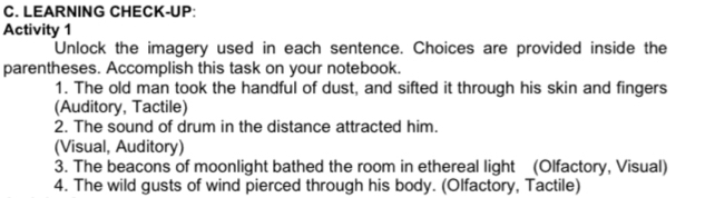 LEARNING CHECK-UP: 
Activity 1 
Unlock the imagery used in each sentence. Choices are provided inside the 
parentheses. Accomplish this task on your notebook. 
1. The old man took the handful of dust, and sifted it through his skin and fingers 
(Auditory, Tactile) 
2. The sound of drum in the distance attracted him. 
(Visual, Auditory) 
3. The beacons of moonlight bathed the room in ethereal light (Olfactory, Visual) 
4. The wild gusts of wind pierced through his body. (Olfactory, Tactile)