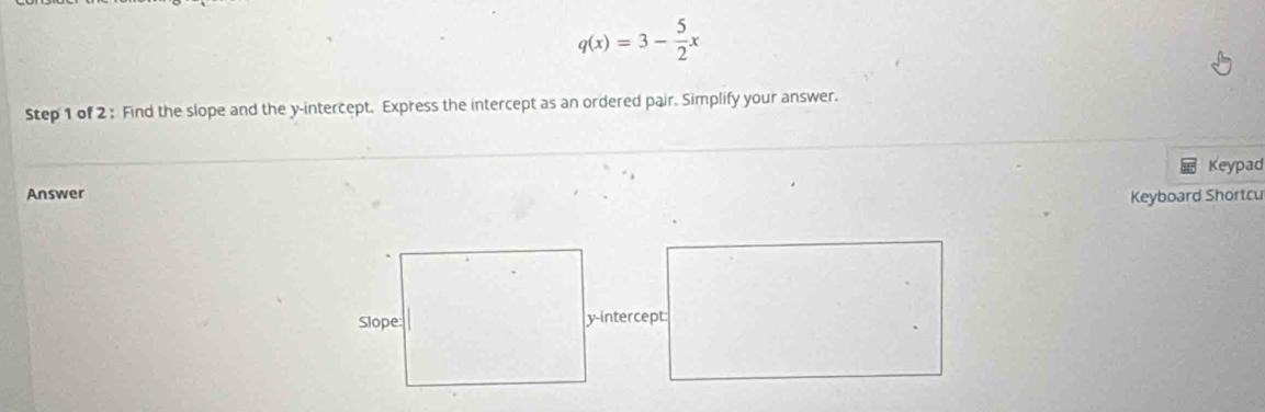 q(x)=3- 5/2 x
Step 1 of 2 : Find the slope and the y-intercept. Express the intercept as an ordered pair. Simplify your answer. 
Keypad 
Answer Keyboard Shortcu 
y-intercept: