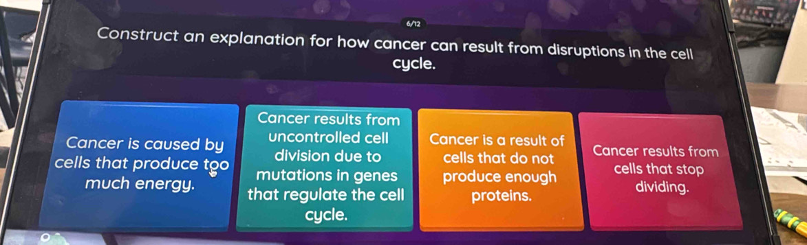 6/12 
Construct an explanation for how cancer can result from disruptions in the cell 
cycle. 
Cancer results from 
Cancer is caused by uncontrolled cell Cancer is a result of Cancer results from 
division due to cells that do not 
cells that produce too mutations in genes produce enough cells that stop 
much energy. that regulate the cell proteins. 
dividing. 
cycle.