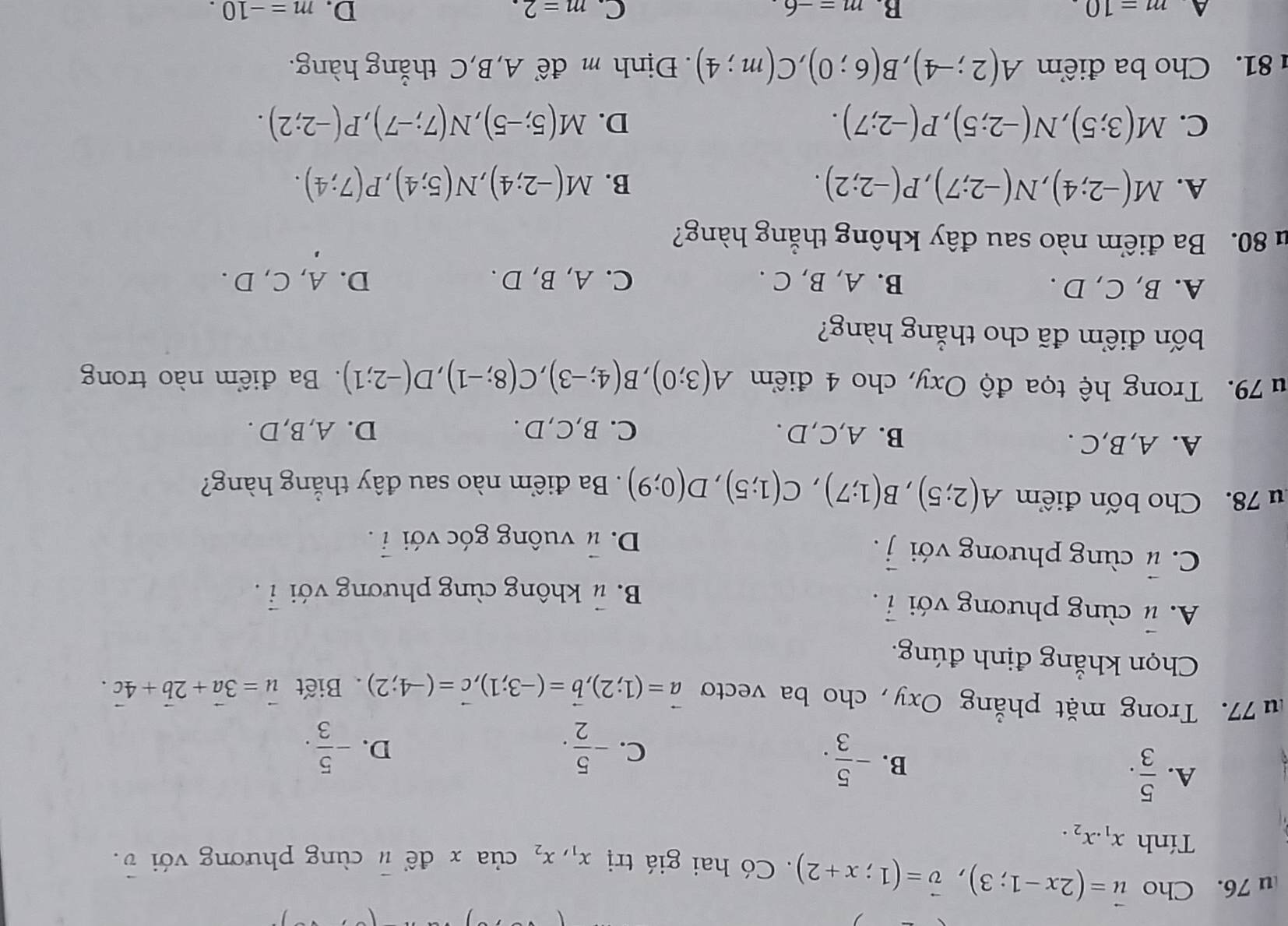 Cho vector u=(2x-1;3),vector v=(1;x+2).  Có hai giá trị x_1,x_2 của x để # cùng phương với v.
Tính x_1.x_2.
A.  5/3 .
B. - 5/3 .
C. - 5/2 . - 5/3 .
D.
u 77. Trong mặt phẳng Oxy, cho ba vecto vector a=(1;2),vector b=(-3;1),vector c=(-4;2). Biết vector u=3vector a+2vector b+4vector c.
Chọn khẳng định đúng.
A. # cùng phương với vector i.
B. # không cùng phương với vector i.
C. # cùng phương với vector j.
D. # vuông góc với hat i
u 78. Cho bốn điểm A(2;5),B(1;7),C(1;5),D(0;9). Ba điểm nào sau đây thắng hàng?
A. A,B,C . B. A,C,D. C. B,C,D . D. A,B,D .
u 79. Trong hệ tọa độ Oxy, cho 4 điểm A(3;0),B(4;-3),C(8;-1),D(-2;1). Ba điểm nào trong
bốn điểm đã cho thắng hàng?
A. B, C, D . B. A, B, C . C. A, B, D . D. A, C, D .
u 80. Ba điểm nào sau đây không thắng hàng?
A. M(-2;4),N(-2;7),P(-2;2). B. M(-2;4),N(5;4),P(7;4).
C. M(3;5),N(-2;5),P(-2;7). D. M(5;-5),N(7;-7),P(-2;2).
81. Cho ba điểm A(2;-4),B(6;0),C(m;4). Định m để A,B,C thắng hàng.
A m=10
B. m=-6 C. m=2. D. m=-10.