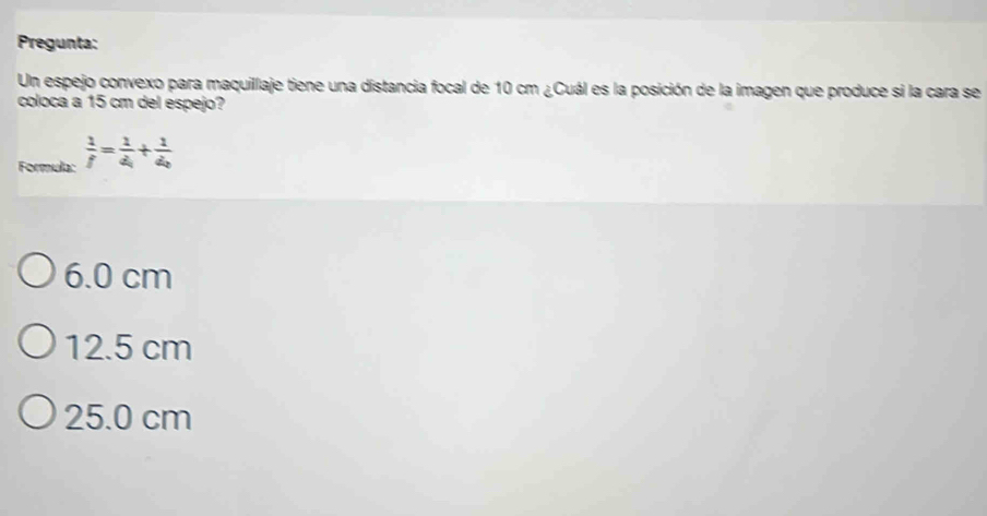 Pregunta:
Un espejo convexo para maquillaje tiene una distancia focal de 10 cm ¿Cuál es la posición de la imagen que produce si la cara se
coloca a 15 cm del espejo?
Formula:  1/f =frac 1d_1+frac 1d_2
6.0 cm
12.5 cm
25.0 cm