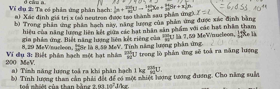 ở câu a. 
Ví dụ 2: Ta có phản ứng phân hạch: _0^(1n+_(92)^(235)Uto _(54)^(140)Xe+_(38)^(94)Sr+x_0^1n. 
a) Xác định giá trị x (số neutron được tạo thành sau phản ứng). 
b) Trong phản ứng phân hạch này, năng lượng của phản ứng được xác định bằng 
hiệu của năng lượng liên kết giữa các hạt nhân sản phẩm với các hạt nhân tham 
gia phản ứng. Biết năng lượng liên kết riêng của _(92)^(235)U là 7,59 MeV/nucleon, beginarray)r 14 54endarray X A 1a
8, 29 MeV/nucleon, beginarrayr 94 38endarray Sr là 8,59 MeV. Tính năng lượng phản ứng. 
Ví dụ 3: Biết phân hạch một hạt nhân _(92)^(235)U trong lò phản ứng sẽ toả ra năng lượng
200 MeV. 
a) Tính năng lượng toả ra khi phân hạch 1kg^(235)_92U. 
b) Tính lượng than cần phải đốt để có một nhiệt lượng tương đương. Cho năng suất 
toả nhiêt của than bằng 2.93.10^7J/kg