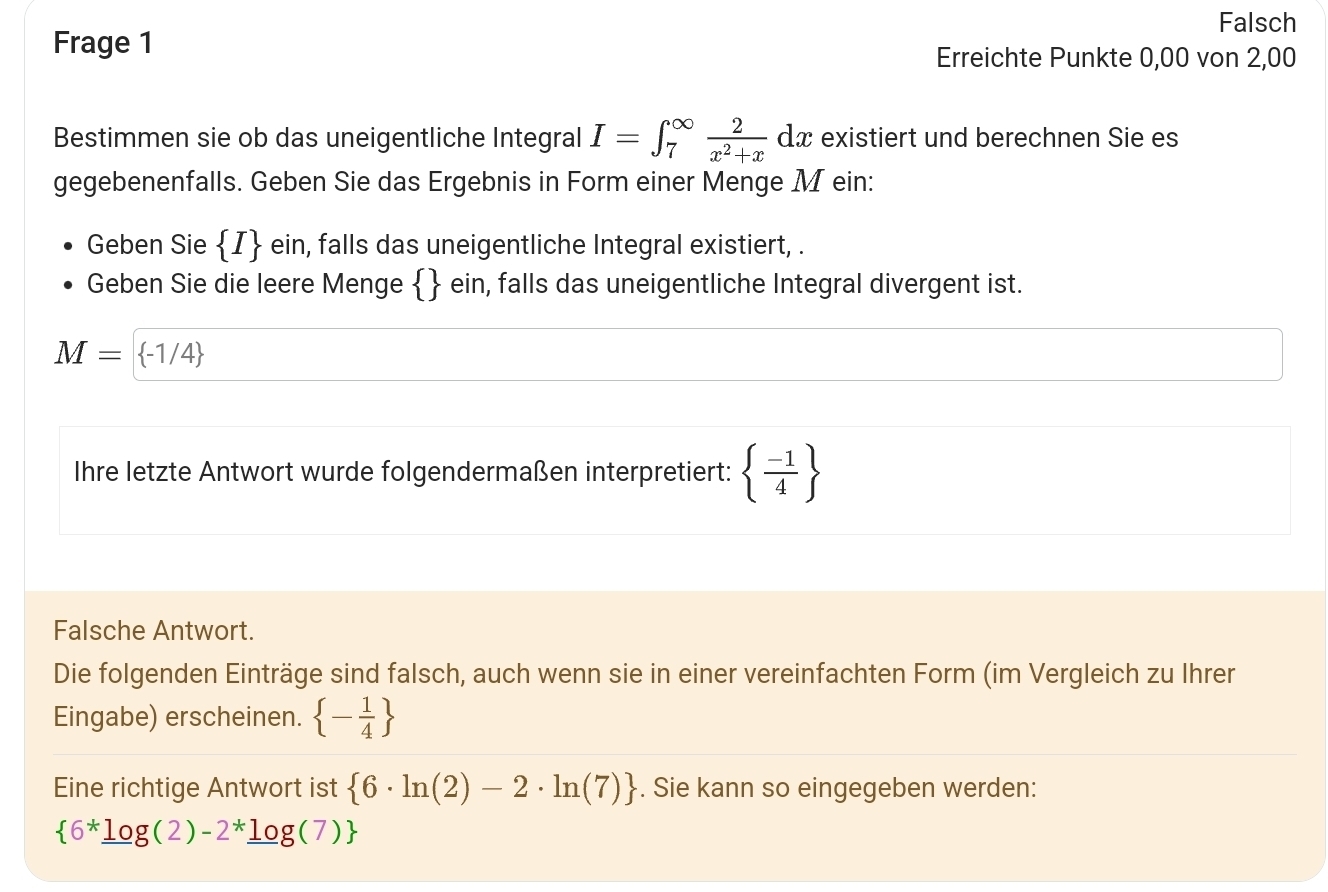 Falsch 
Frage 1 
Erreichte Punkte 0,00 von 2,00
Bestimmen sie ob das uneigentliche Integral I=∈t _7^((∈fty)frac 2)x^2+xdx existiert und berechnen Sie es 
gegebenenfalls. Geben Sie das Ergebnis in Form einer Menge M ein: 
Geben Sie  I ein, falls das uneigentliche Integral existiert, . 
Geben Sie die leere Menge   ein, falls das uneigentliche Integral divergent ist.
M= -1/4
Ihre letzte Antwort wurde folgendermaßen interpretiert:   (-1)/4 
Falsche Antwort. 
Die folgenden Einträge sind falsch, auch wenn sie in einer vereinfachten Form (im Vergleich zu Ihrer 
Eingabe) erscheinen.  - 1/4 
Eine richtige Antwort ist  6· ln (2)-2· ln (7). Sie kann so eingegeben werden:
 6^*_ log (2)-2^*_ log (7)