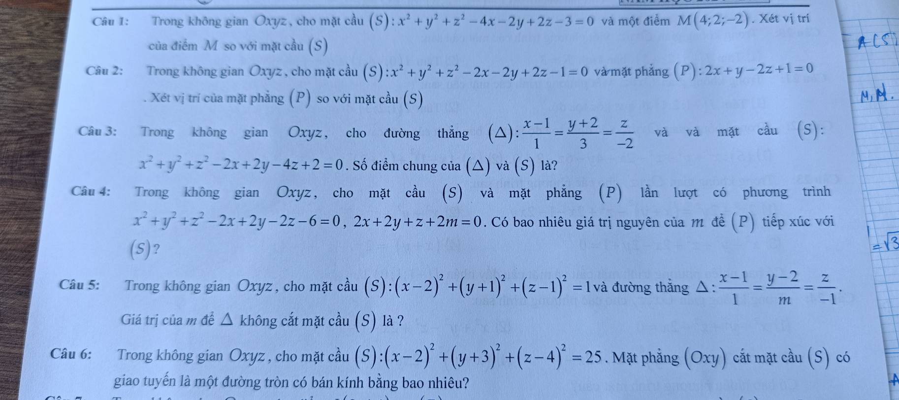 Trong không gian Oxyz, cho mặt cầu (S):x^2+y^2+z^2-4x-2y+2z-3=0 và một điểm M(4;2;-2). Xét vị trí
của điểm M so với mặt cầu (S)
Câu 2: Trong không gian Oxyz , cho mặt cầu (S):x^2+y^2+z^2-2x-2y+2z-1=0 và mặt phẳng (P):2x+y-2z+1=0. Xét vị trí của mặt phẳng (P) so với mặt cầu (S)
Câu 3: Trong không gian Oxyz, cho đường thẳng (△):  (x-1)/1 = (y+2)/3 = z/-2  và và mặt cầu (S):
x^2+y^2+z^2-2x+2y-4z+2=0. Số điểm chung của (△) và (S) là?
Câu 4: Trong không gian Oxyz, cho mặt cầu (S) và mặt phẳng (P) lần lượt có phương trình
x^2+y^2+z^2-2x+2y-2z-6=0,2x+2y+z+2m=0. Có bao nhiêu giá trị nguyên của m đề (P) tiếp xúc với
(S)?
Câu 5: Trong không gian Oxyz , cho mặt cầu (S):(x-2)^2+(y+1)^2+(z-1)^2=1 và đường thắng △ : (x-1)/1 = (y-2)/m = z/-1 .
Giá trị của m đề △ không cắt mặt cầu (S) là ?
Câu 6: Trong không gian Oxyz , cho mặt cầu (S):(x-2)^2+(y+3)^2+(z-4)^2=25. Mặt phẳng (Oxy) ) cất mặt cầu (S) có
giao tuyến là một đường tròn có bán kính bằng bao nhiêu?