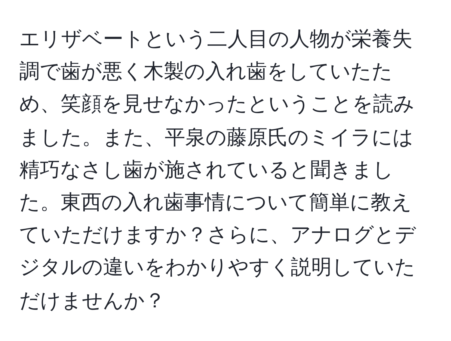 エリザベートという二人目の人物が栄養失調で歯が悪く木製の入れ歯をしていたため、笑顔を見せなかったということを読みました。また、平泉の藤原氏のミイラには精巧なさし歯が施されていると聞きました。東西の入れ歯事情について簡単に教えていただけますか？さらに、アナログとデジタルの違いをわかりやすく説明していただけませんか？