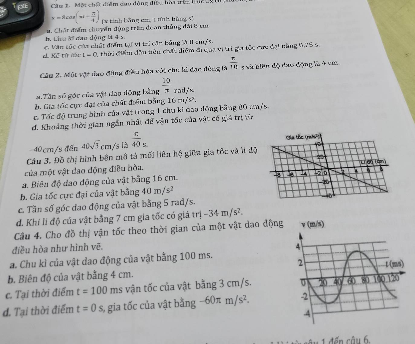 EXE Câu 1. Một chất điểm dao động điều hòa trên trục Uy có phú
x=8cos (π t+ π /4 ) (x tính bằng cm, t tính bằng s)
a. Chất điểm chuyển động trên đoạn thẳng dài 8 cm.
b. Chu kì dao động là 4 s.
c. Vận tốc của chất điểm tại vị trí cân bằng là 8 cm/s.
d. Kể từ lúc t=0 , thời điểm đầu tiên chất điểm đi qua vị trí gia tốc cực đại bằng 0,75 s.
Câu 2. Một vật dao động điều hòa với chu kì dao động là  π /10  s và biên độ dao động là 4 cm.
a. Tần số góc của vật dao động bằng  10/π   rad/s.
b. Gia tốc cực đại của chất điểm bằng 16m/s^2.
c. Tốc độ trung bình của vật trong 1 chu kì dao động bằng 80 cm/s.
d. Khoảng thời gian ngắn nhất để vận tốc của vật có giá trị từ
-40 cm/s đến 40sqrt(3)cm/ s là  π /40 _s.
Câu 3. Đồ thị hình bên mô tả mối liên hệ giữa gia tốc và li độ
của một vật dao động điều hòa.
a. Biên độ dao động của vật bằng 16 cm.
b. Gia tốc cực đại của vật bằng 40m/s^2
c. Tần số góc dao động của vật bằng 5 rad/s.
d. Khi li độ của vật bằng 7 cm gia tốc có giá trị -34m/s^2.
Câu 4. Cho đồ thị vận tốc theo thời gian của một vật dao động
điều hòa như hình vẽ. 
a. Chu kì của vật dao động của vật bằng 100 ms.
b. Biên độ của vật bằng 4 cm. 
c. Tại thời điểm t=100 ms vận tốc của vật bằng 3 cm/s.
đ. Tại thời điểm t=0 s, gia tốc của vật bằng -60π m/s^2.
1 đến câu 6.