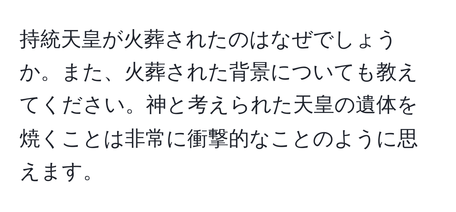 持統天皇が火葬されたのはなぜでしょうか。また、火葬された背景についても教えてください。神と考えられた天皇の遺体を焼くことは非常に衝撃的なことのように思えます。