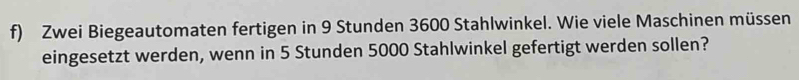 Zwei Biegeautomaten fertigen in 9 Stunden 3600 Stahlwinkel. Wie viele Maschinen müssen 
eingesetzt werden, wenn in 5 Stunden 5000 Stahlwinkel gefertigt werden sollen?