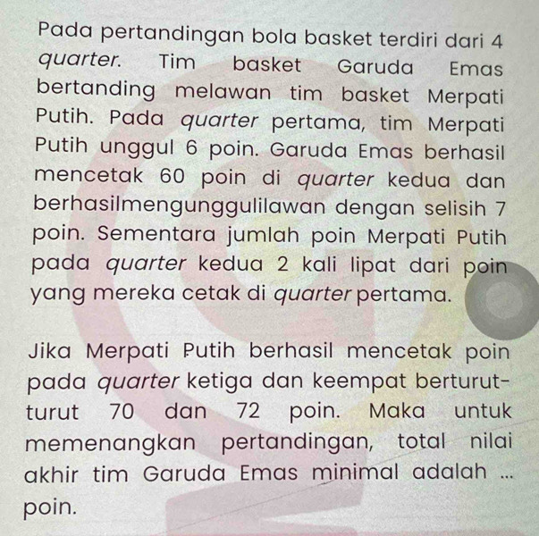 Pada pertandingan bola basket terdiri dari 4
quarter. Tim basket Garuda Emas 
bertanding melawan tim basket Merpati 
Putih. Pada quarter pertama, tim Merpati 
Putih unggul 6 poin. Garuda Emas berhasil 
mencetak 60 poin di quarter kedua dan 
berhasilmengunggulilawan dengan selisih 7
poin. Sementara jumlah poin Merpati Putih 
pada quarter kedua 2 kali lipat dari poin 
yang mereka cetak di quarter pertama. 
Jika Merpati Putih berhasil mencetak poin 
pada quarter ketiga dan keempat berturut- 
turut 70 dan 72 poin. Maka untuk 
memenangkan pertandingan, total nilai 
akhir tim Garuda Emas minimal adalah ... 
poin.