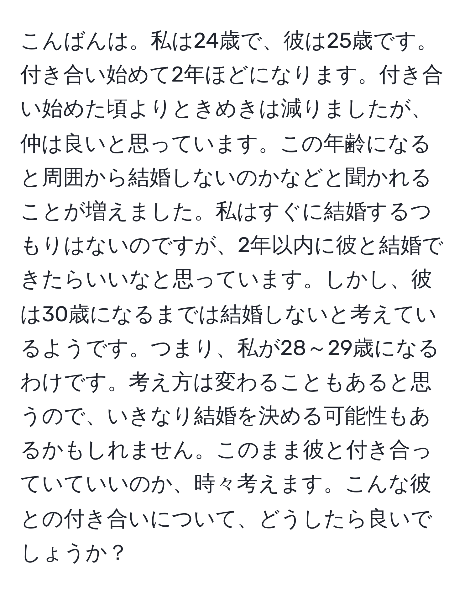 こんばんは。私は24歳で、彼は25歳です。付き合い始めて2年ほどになります。付き合い始めた頃よりときめきは減りましたが、仲は良いと思っています。この年齢になると周囲から結婚しないのかなどと聞かれることが増えました。私はすぐに結婚するつもりはないのですが、2年以内に彼と結婚できたらいいなと思っています。しかし、彼は30歳になるまでは結婚しないと考えているようです。つまり、私が28～29歳になるわけです。考え方は変わることもあると思うので、いきなり結婚を決める可能性もあるかもしれません。このまま彼と付き合っていていいのか、時々考えます。こんな彼との付き合いについて、どうしたら良いでしょうか？