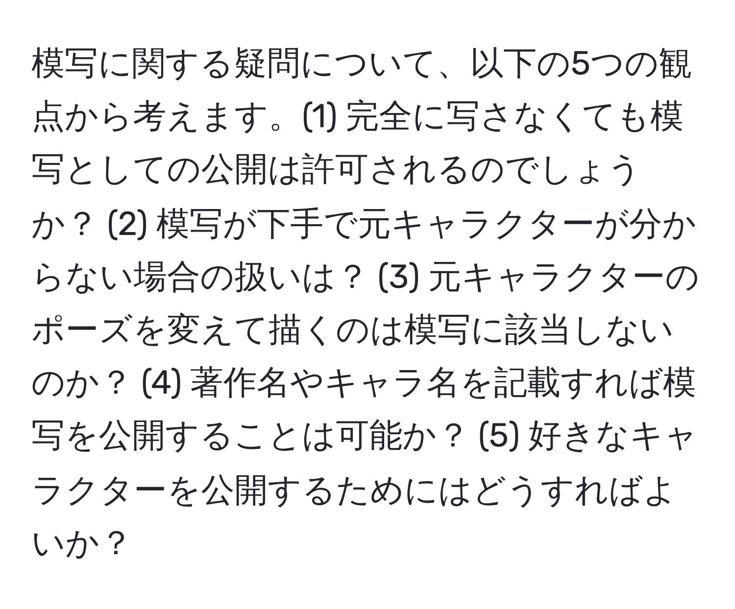 模写に関する疑問について、以下の5つの観点から考えます。(1) 完全に写さなくても模写としての公開は許可されるのでしょうか？ (2) 模写が下手で元キャラクターが分からない場合の扱いは？ (3) 元キャラクターのポーズを変えて描くのは模写に該当しないのか？ (4) 著作名やキャラ名を記載すれば模写を公開することは可能か？ (5) 好きなキャラクターを公開するためにはどうすればよいか？