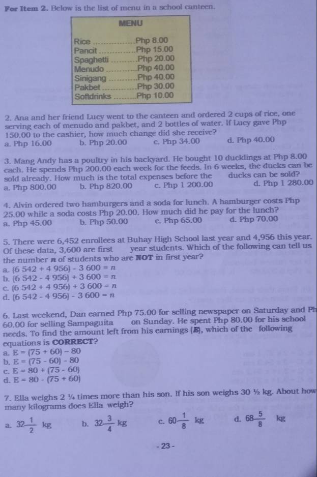 For Item 2. Below is the list of menu in a school canteen.
MENU
Rice _Php 8.00
Pancit _Php 15.00
Spaghetti _    .Php 20.00
Menudo _Php 40.00
Sinigang .…. .Php 40.00
Pakbet _Php 30.00
Softdrinks _Php 10.00
2. Ana and her friend Lucy went to the canteen and ordered 2 cups of rice, one
serving each of menudo and pakbet, and 2 bottles of water. If Lucy gave Php
150.00 to the cashier, how much change did she receive?
a. Php 16.00 b. Php 20.00 c. Php 34.00 d. Php 40.00
3. Mang Andy has a poultry in his backyard. He bought 10 ducklings at Php 8.00
each. He spends Php 200.00 each week for the feeds. In 6 weeks, the ducks can be
sold already. How much is the total expenses before the ducks can be sold?
a. Php 800.00 b. Php 820.00 c. Php 1 200.00 d. Php 1 280.00
4. Alvin ordered two hamburgers and a soda for lunch. A hamburger costs Php
25.00 while a soda costs Php 20.00. How much did he pay for the lunch?
a. Php 45.00 b. Php 50.00 c. Php 65.00 d. Php 70.00
5. There were 6,452 enrollees at Buhay High School last year and 4,956 this year.
Of these data, 3,600 are first year students. Which of the following can tell us
the number n of students who are NOT in first year?
a (6542+4956)-3600=n
b. (6542-4956)+3600=n
C. (6542+4956)+3600=n
d. (6542-4956)-3600=n
6. Last weekend, Dan earned Php 75.00 for selling newspaper on Saturday and Ph
60.00 for selling Sampaguita on Sunday. He spent Php 80,00 for his school
needs. To find the amount left from his earnings (B), which of the following
cquations is CORRECT?
a. E=(75+60)-80
b. E=(75-60)-80
C. E=80+(75-60)
d. E=80-(75+60)
7. Ella weighs 2 ¼ times more than his son. If his son weighs 30 ½ kg. About how
many kilograms does Ella weigh?
a. 32 1/2 kg b. 32 3/4 kg C. 60- 1/8 kg d. 68 5/8 kg
- 23 -