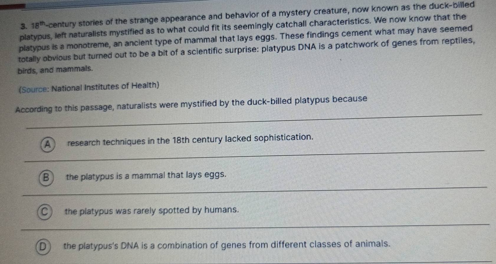 18^(th) -century stories of the strange appearance and behavior of a mystery creature, now known as the duck-billed
platypus, left naturalists mystified as to what could fit its seemingly catchall characteristics. We now know that the
platypus is a monotreme, an ancient type of mammal that lays eggs. These findings cement what may have seemed
totally obvious but turned out to be a bit of a scientific surprise: platypus DNA is a patchwork of genes from reptiles,
birds, and mammals.
(Source: National Institutes of Health)
_
According to this passage, naturalists were mystified by the duck-billed platypus because
_
A research techniques in the 18th century lacked sophistication.
B the platypus is a mammal that lays eggs.
_
the platypus was rarely spotted by humans.
_
the platypus's DNA is a combination of genes from different classes of animals.